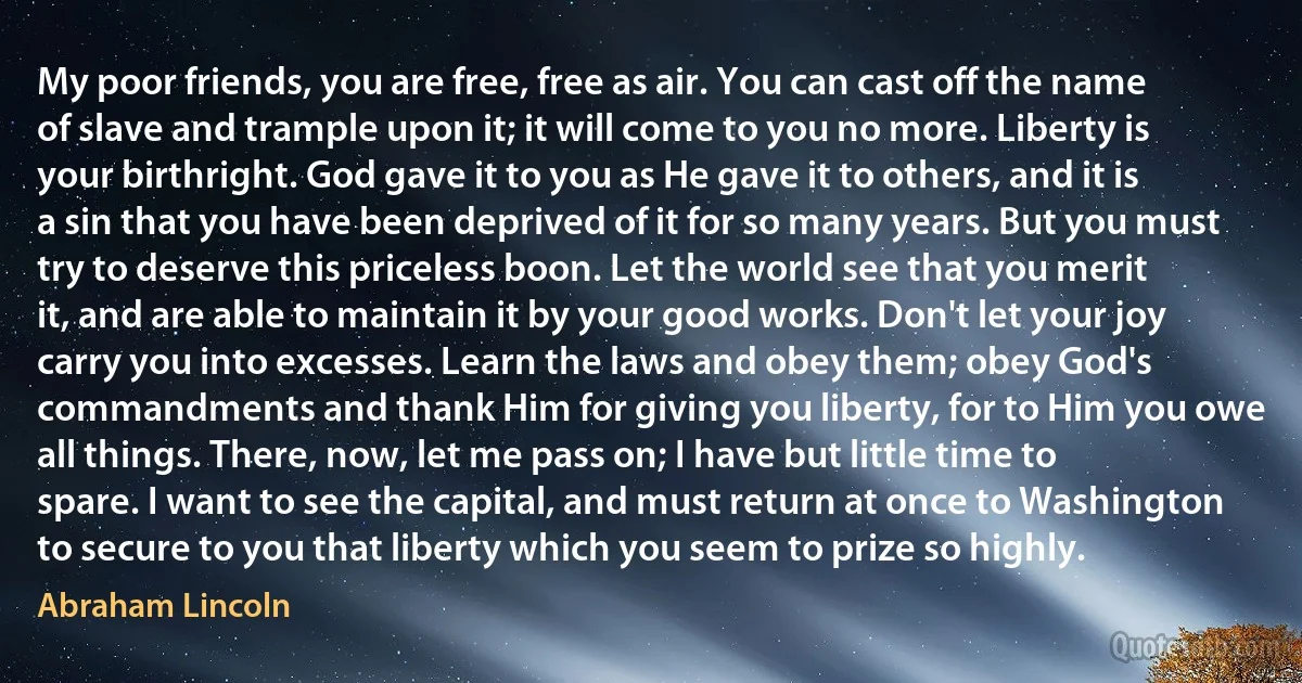 My poor friends, you are free, free as air. You can cast off the name of slave and trample upon it; it will come to you no more. Liberty is your birthright. God gave it to you as He gave it to others, and it is a sin that you have been deprived of it for so many years. But you must try to deserve this priceless boon. Let the world see that you merit it, and are able to maintain it by your good works. Don't let your joy carry you into excesses. Learn the laws and obey them; obey God's commandments and thank Him for giving you liberty, for to Him you owe all things. There, now, let me pass on; I have but little time to spare. I want to see the capital, and must return at once to Washington to secure to you that liberty which you seem to prize so highly. (Abraham Lincoln)