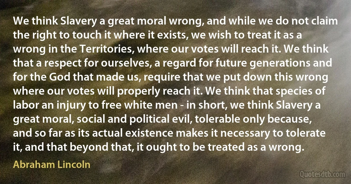 We think Slavery a great moral wrong, and while we do not claim the right to touch it where it exists, we wish to treat it as a wrong in the Territories, where our votes will reach it. We think that a respect for ourselves, a regard for future generations and for the God that made us, require that we put down this wrong where our votes will properly reach it. We think that species of labor an injury to free white men - in short, we think Slavery a great moral, social and political evil, tolerable only because, and so far as its actual existence makes it necessary to tolerate it, and that beyond that, it ought to be treated as a wrong. (Abraham Lincoln)