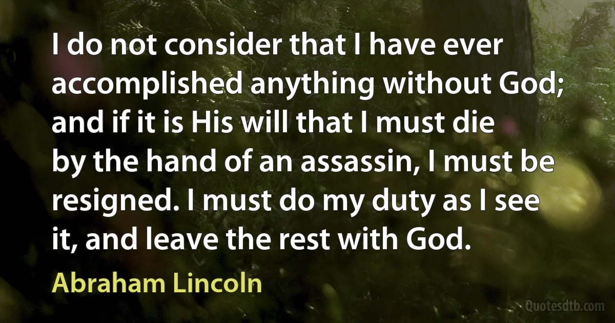 I do not consider that I have ever accomplished anything without God; and if it is His will that I must die by the hand of an assassin, I must be resigned. I must do my duty as I see it, and leave the rest with God. (Abraham Lincoln)