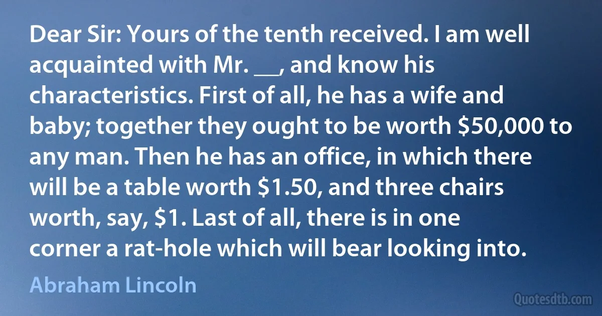 Dear Sir: Yours of the tenth received. I am well acquainted with Mr. __, and know his characteristics. First of all, he has a wife and baby; together they ought to be worth $50,000 to any man. Then he has an office, in which there will be a table worth $1.50, and three chairs worth, say, $1. Last of all, there is in one corner a rat-hole which will bear looking into. (Abraham Lincoln)