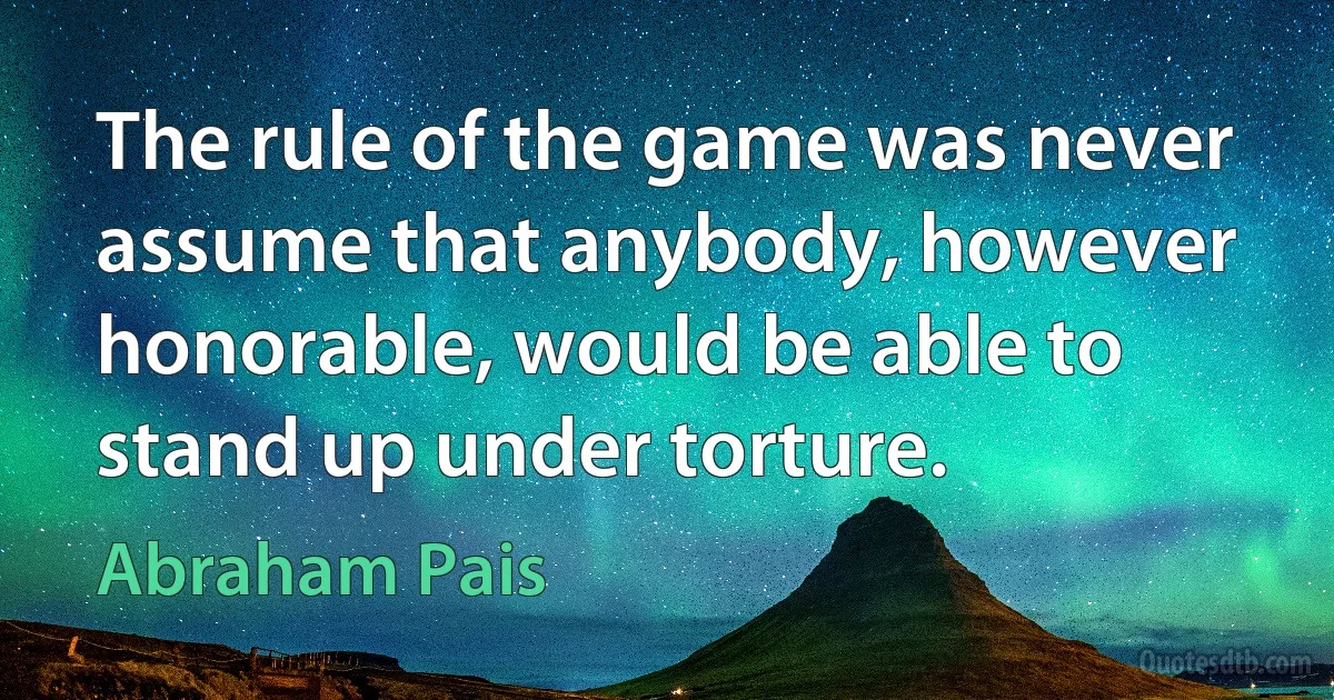 The rule of the game was never assume that anybody, however honorable, would be able to stand up under torture. (Abraham Pais)