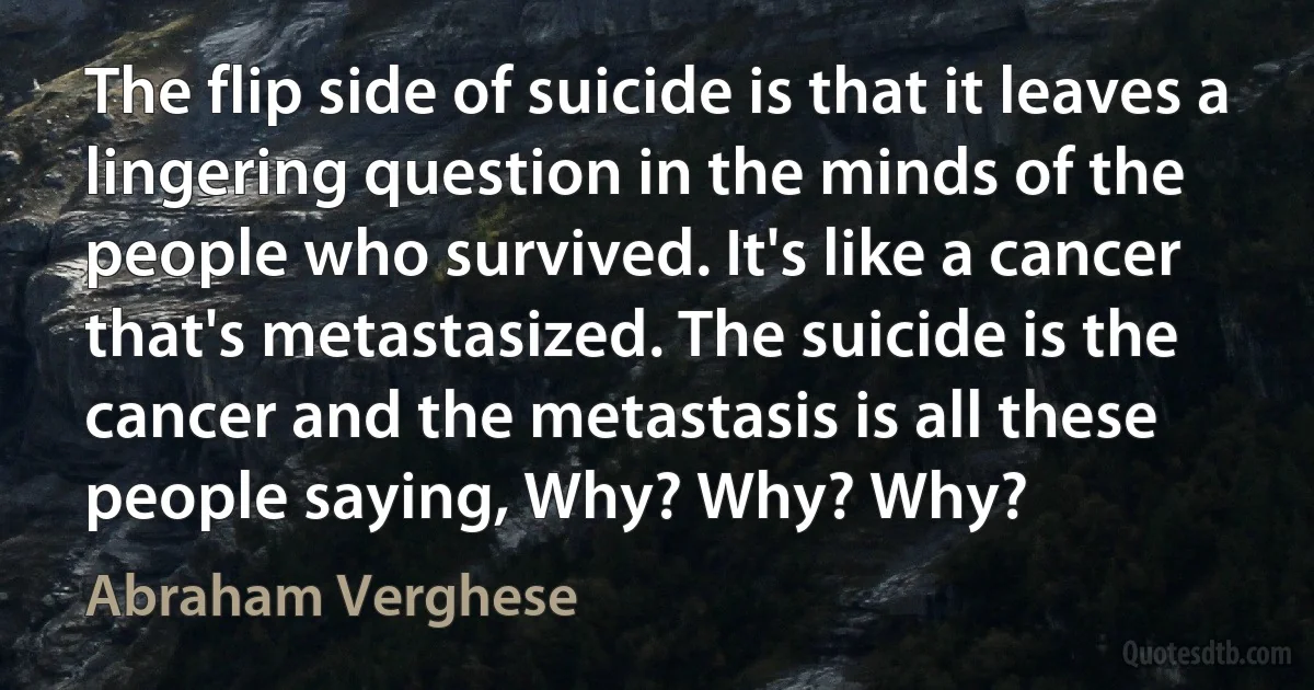 The flip side of suicide is that it leaves a lingering question in the minds of the people who survived. It's like a cancer that's metastasized. The suicide is the cancer and the metastasis is all these people saying, Why? Why? Why? (Abraham Verghese)