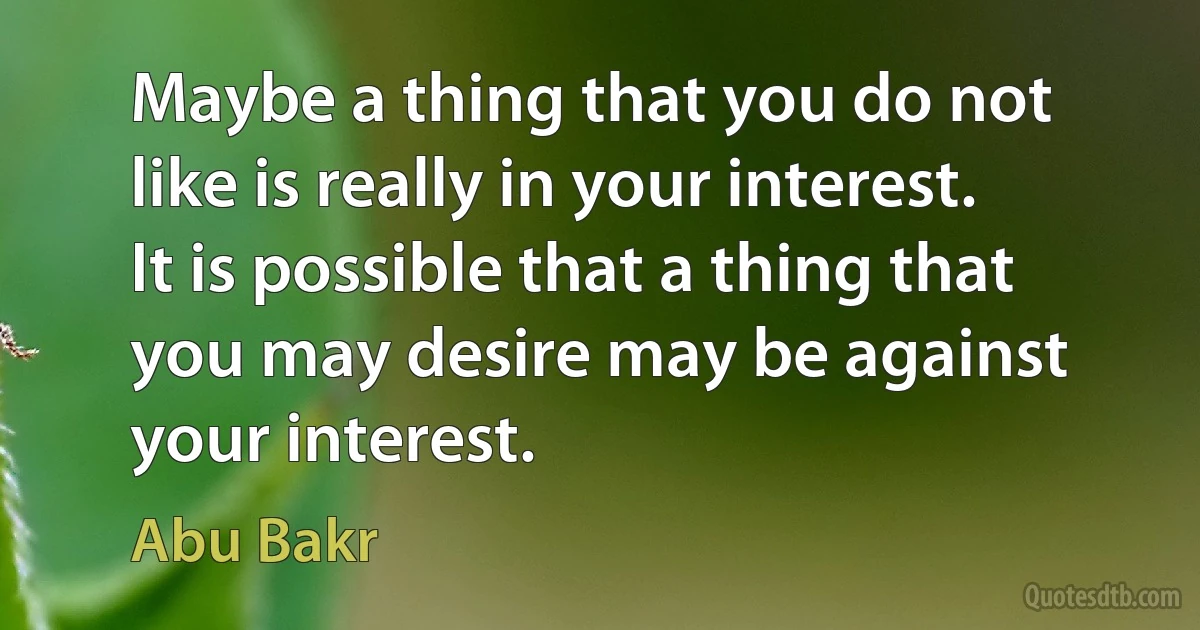 Maybe a thing that you do not like is really in your interest. It is possible that a thing that you may desire may be against your interest. (Abu Bakr)