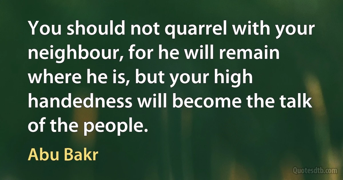 You should not quarrel with your neighbour, for he will remain where he is, but your high handedness will become the talk of the people. (Abu Bakr)