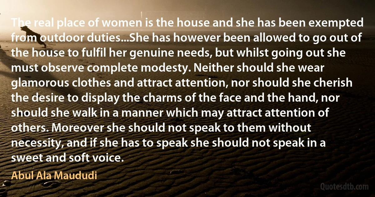 The real place of women is the house and she has been exempted from outdoor duties...She has however been allowed to go out of the house to fulfil her genuine needs, but whilst going out she must observe complete modesty. Neither should she wear glamorous clothes and attract attention, nor should she cherish the desire to display the charms of the face and the hand, nor should she walk in a manner which may attract attention of others. Moreover she should not speak to them without necessity, and if she has to speak she should not speak in a sweet and soft voice. (Abul Ala Maududi)