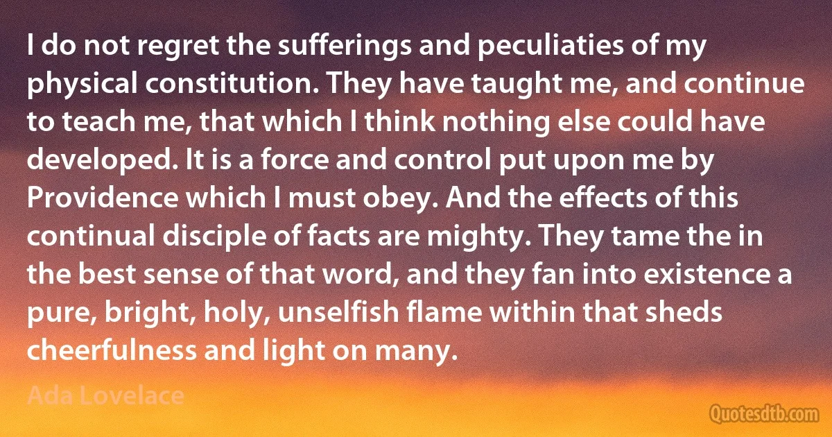 I do not regret the sufferings and peculiaties of my physical constitution. They have taught me, and continue to teach me, that which I think nothing else could have developed. It is a force and control put upon me by Providence which I must obey. And the effects of this continual disciple of facts are mighty. They tame the in the best sense of that word, and they fan into existence a pure, bright, holy, unselfish flame within that sheds cheerfulness and light on many. (Ada Lovelace)