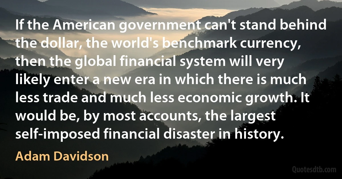 If the American government can't stand behind the dollar, the world's benchmark currency, then the global financial system will very likely enter a new era in which there is much less trade and much less economic growth. It would be, by most accounts, the largest self-imposed financial disaster in history. (Adam Davidson)