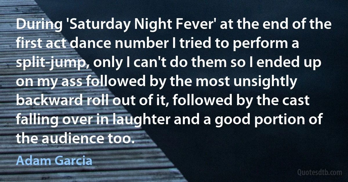 During 'Saturday Night Fever' at the end of the first act dance number I tried to perform a split-jump, only I can't do them so I ended up on my ass followed by the most unsightly backward roll out of it, followed by the cast falling over in laughter and a good portion of the audience too. (Adam Garcia)