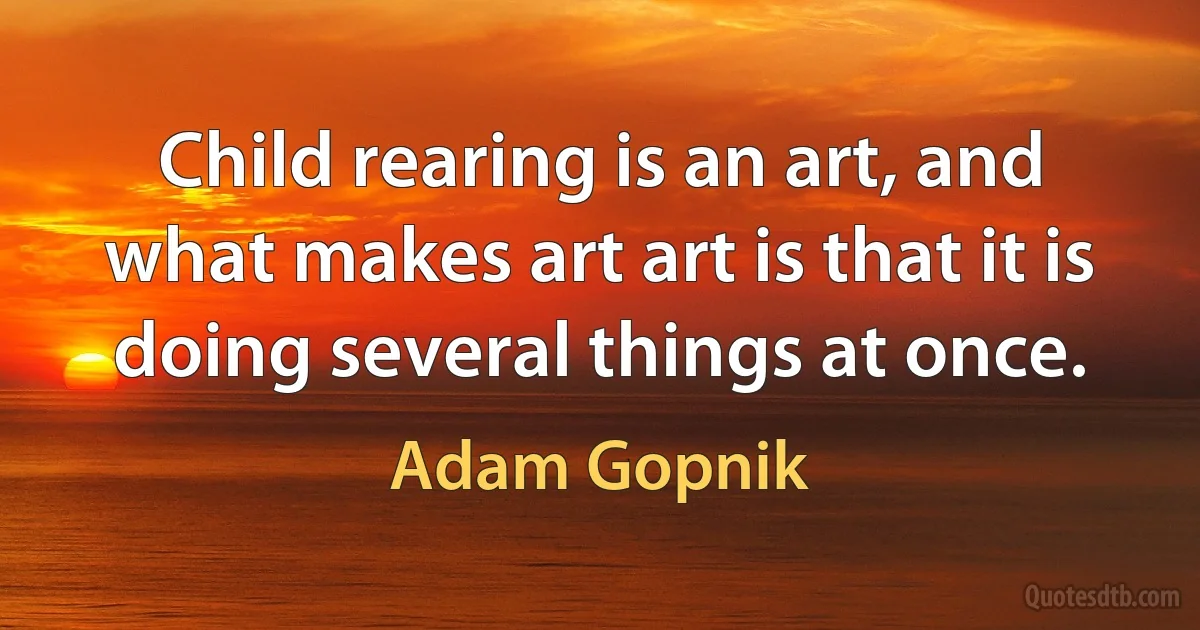 Child rearing is an art, and what makes art art is that it is doing several things at once. (Adam Gopnik)