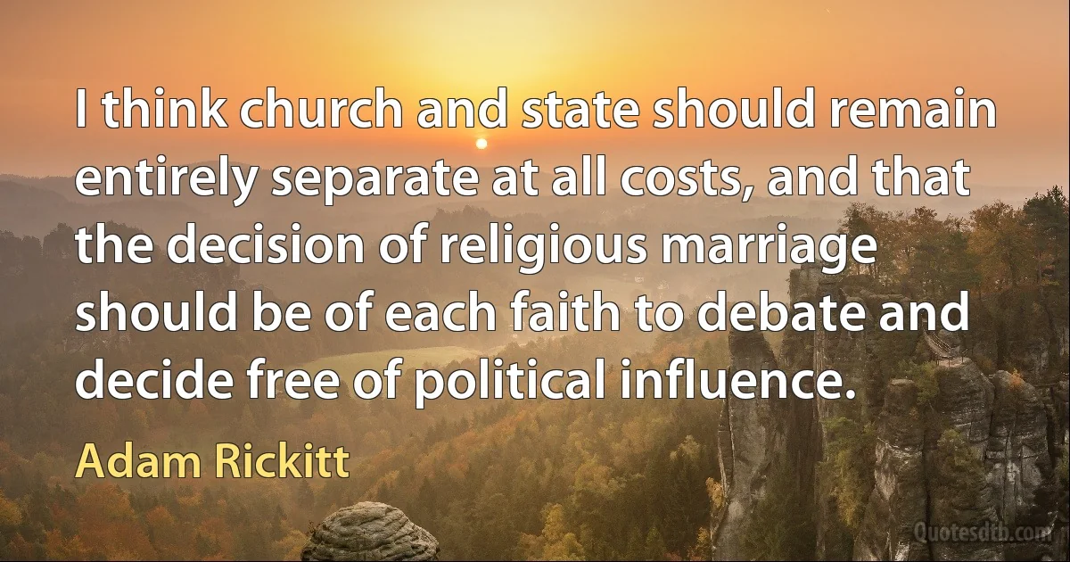 I think church and state should remain entirely separate at all costs, and that the decision of religious marriage should be of each faith to debate and decide free of political influence. (Adam Rickitt)