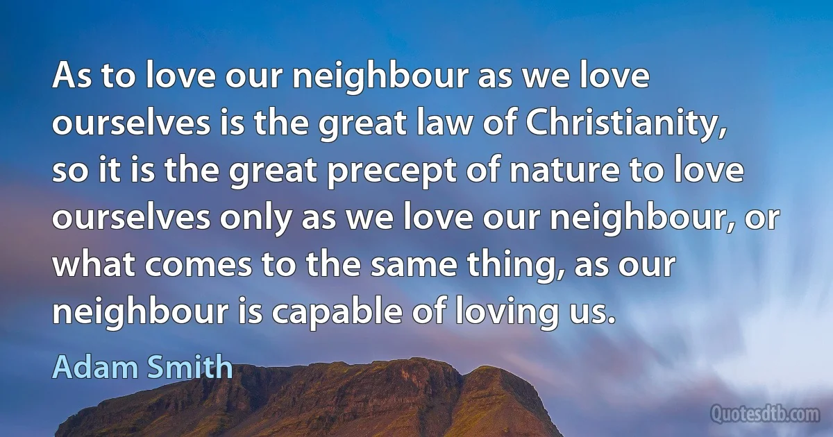 As to love our neighbour as we love ourselves is the great law of Christianity, so it is the great precept of nature to love ourselves only as we love our neighbour, or what comes to the same thing, as our neighbour is capable of loving us. (Adam Smith)