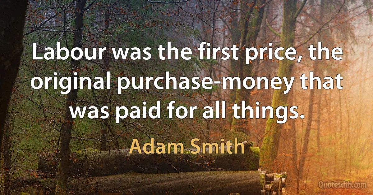 Labour was the first price, the original purchase-money that was paid for all things. (Adam Smith)