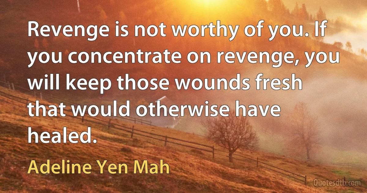 Revenge is not worthy of you. If you concentrate on revenge, you will keep those wounds fresh that would otherwise have healed. (Adeline Yen Mah)