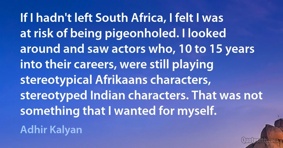 If I hadn't left South Africa, I felt I was at risk of being pigeonholed. I looked around and saw actors who, 10 to 15 years into their careers, were still playing stereotypical Afrikaans characters, stereotyped Indian characters. That was not something that I wanted for myself. (Adhir Kalyan)