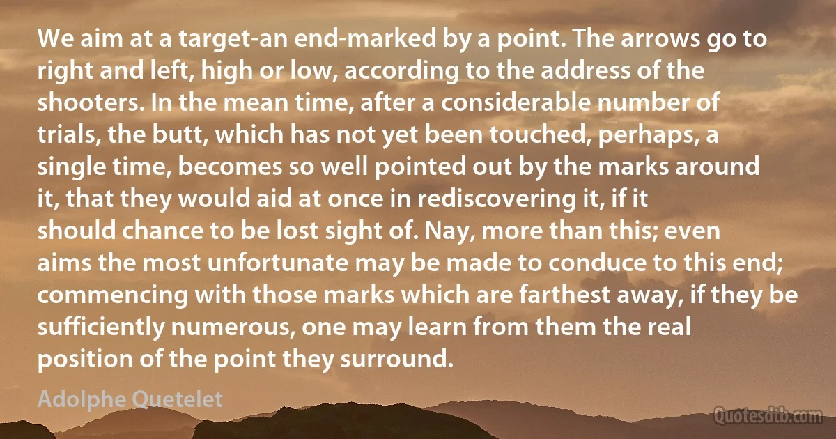 We aim at a target-an end-marked by a point. The arrows go to right and left, high or low, according to the address of the shooters. In the mean time, after a considerable number of trials, the butt, which has not yet been touched, perhaps, a single time, becomes so well pointed out by the marks around it, that they would aid at once in rediscovering it, if it should chance to be lost sight of. Nay, more than this; even aims the most unfortunate may be made to conduce to this end; commencing with those marks which are farthest away, if they be sufficiently numerous, one may learn from them the real position of the point they surround. (Adolphe Quetelet)