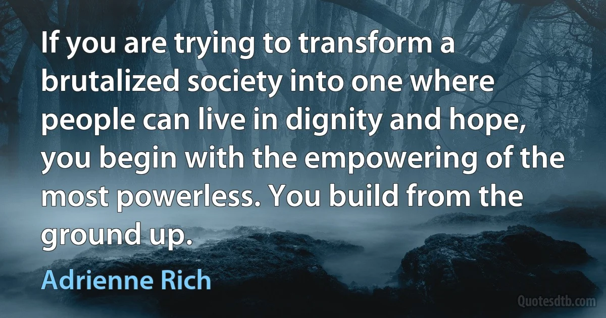 If you are trying to transform a brutalized society into one where people can live in dignity and hope, you begin with the empowering of the most powerless. You build from the ground up. (Adrienne Rich)