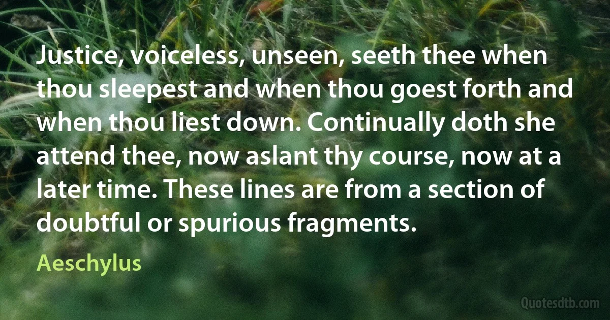 Justice, voiceless, unseen, seeth thee when thou sleepest and when thou goest forth and when thou liest down. Continually doth she attend thee, now aslant thy course, now at a later time. These lines are from a section of doubtful or spurious fragments. (Aeschylus)