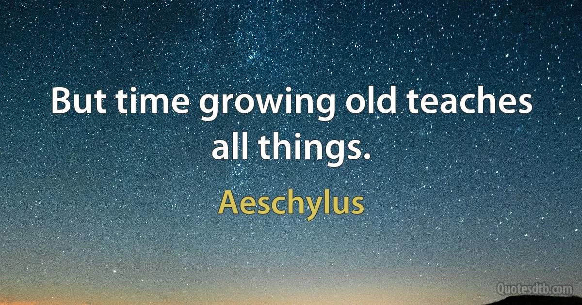 But time growing old teaches all things. (Aeschylus)