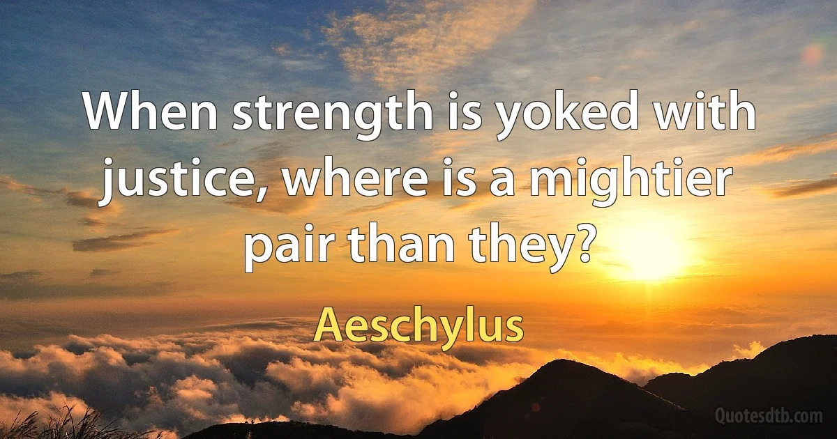 When strength is yoked with justice, where is a mightier pair than they? (Aeschylus)