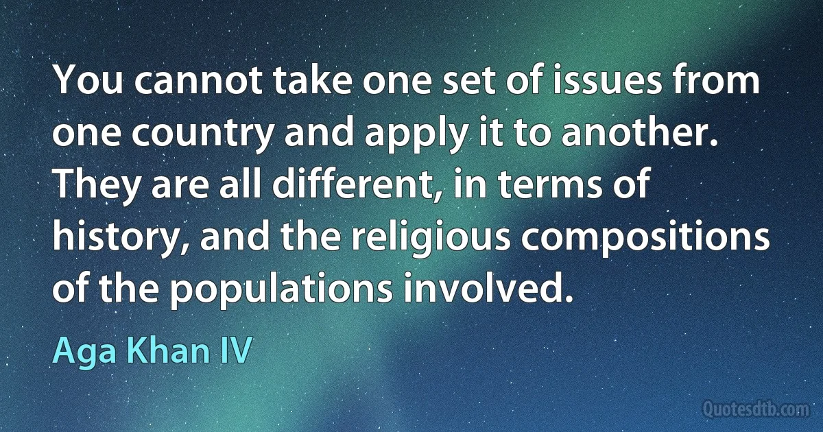 You cannot take one set of issues from one country and apply it to another. They are all different, in terms of history, and the religious compositions of the populations involved. (Aga Khan IV)