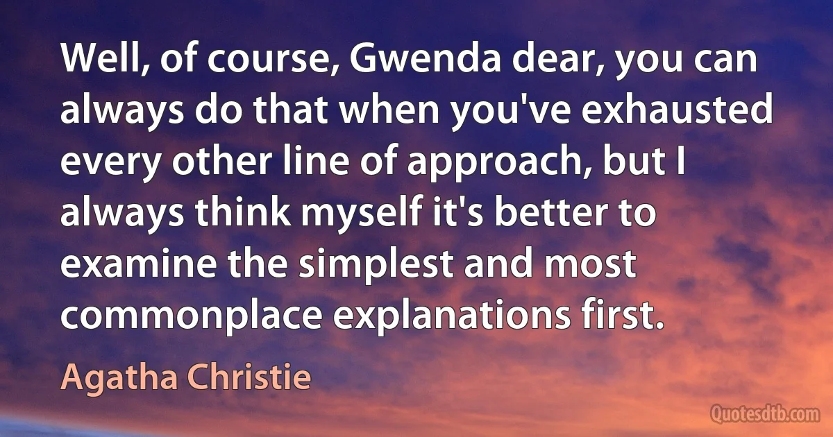 Well, of course, Gwenda dear, you can always do that when you've exhausted every other line of approach, but I always think myself it's better to examine the simplest and most commonplace explanations first. (Agatha Christie)