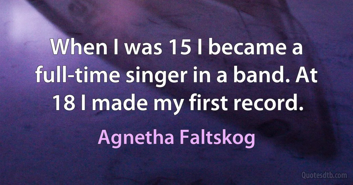 When I was 15 I became a full-time singer in a band. At 18 I made my first record. (Agnetha Faltskog)