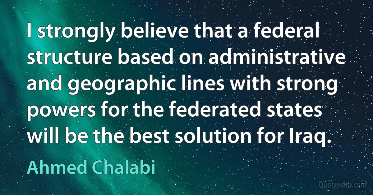 I strongly believe that a federal structure based on administrative and geographic lines with strong powers for the federated states will be the best solution for Iraq. (Ahmed Chalabi)