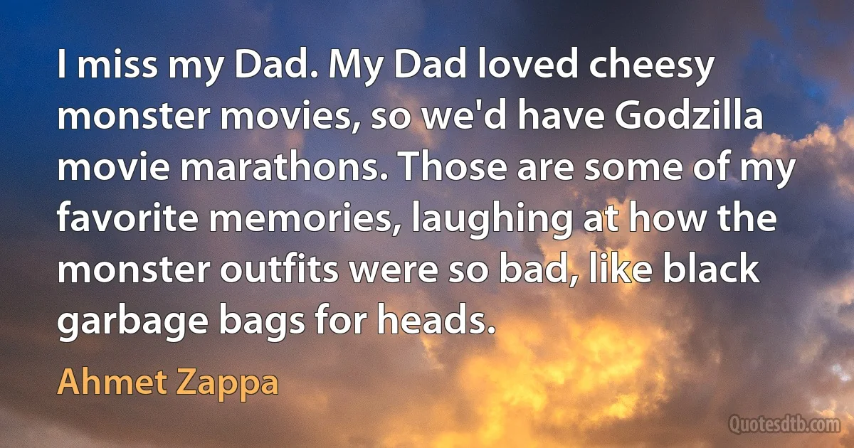 I miss my Dad. My Dad loved cheesy monster movies, so we'd have Godzilla movie marathons. Those are some of my favorite memories, laughing at how the monster outfits were so bad, like black garbage bags for heads. (Ahmet Zappa)