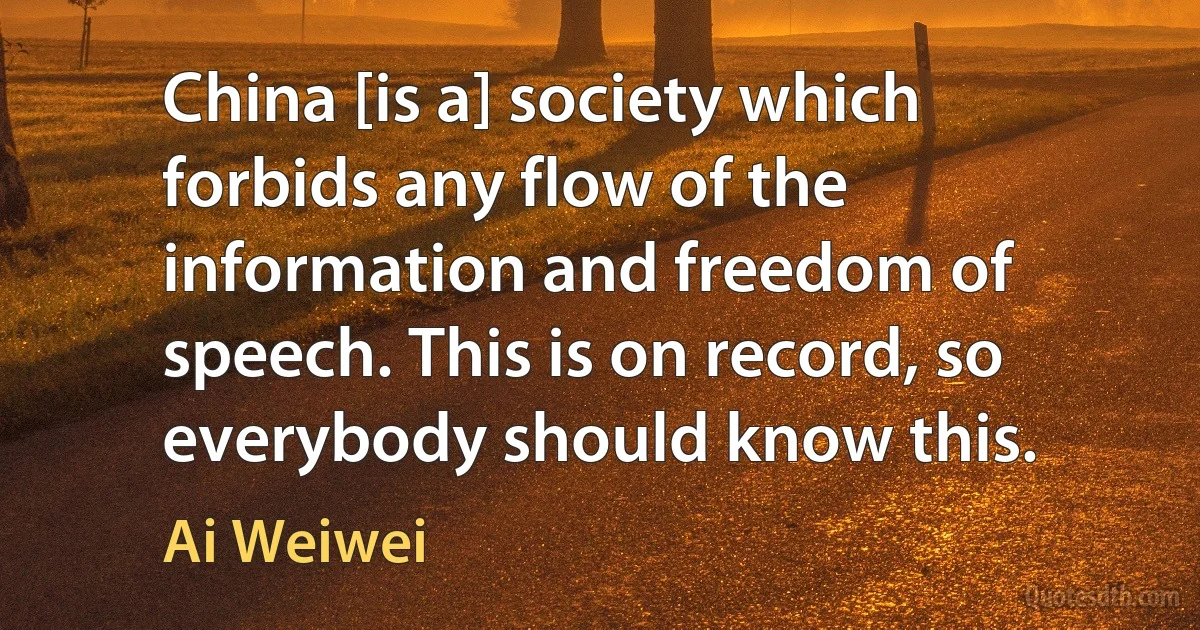 China [is a] society which forbids any flow of the information and freedom of speech. This is on record, so everybody should know this. (Ai Weiwei)