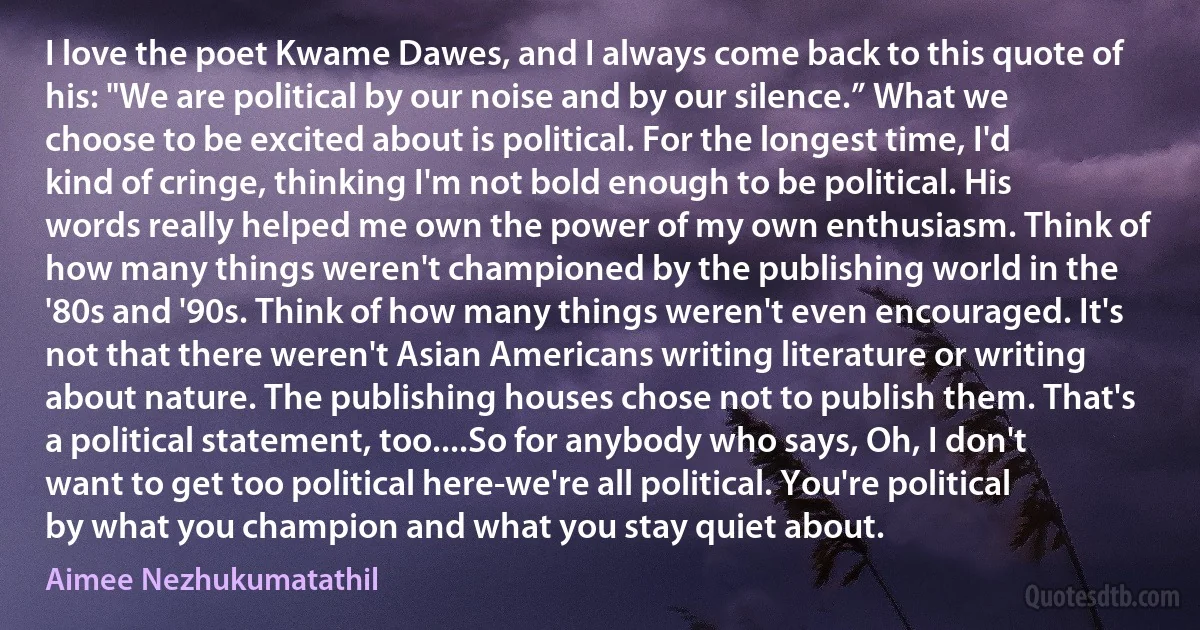 I love the poet Kwame Dawes, and I always come back to this quote of his: "We are political by our noise and by our silence.” What we choose to be excited about is political. For the longest time, I'd kind of cringe, thinking I'm not bold enough to be political. His words really helped me own the power of my own enthusiasm. Think of how many things weren't championed by the publishing world in the '80s and '90s. Think of how many things weren't even encouraged. It's not that there weren't Asian Americans writing literature or writing about nature. The publishing houses chose not to publish them. That's a political statement, too....So for anybody who says, Oh, I don't want to get too political here-we're all political. You're political by what you champion and what you stay quiet about. (Aimee Nezhukumatathil)