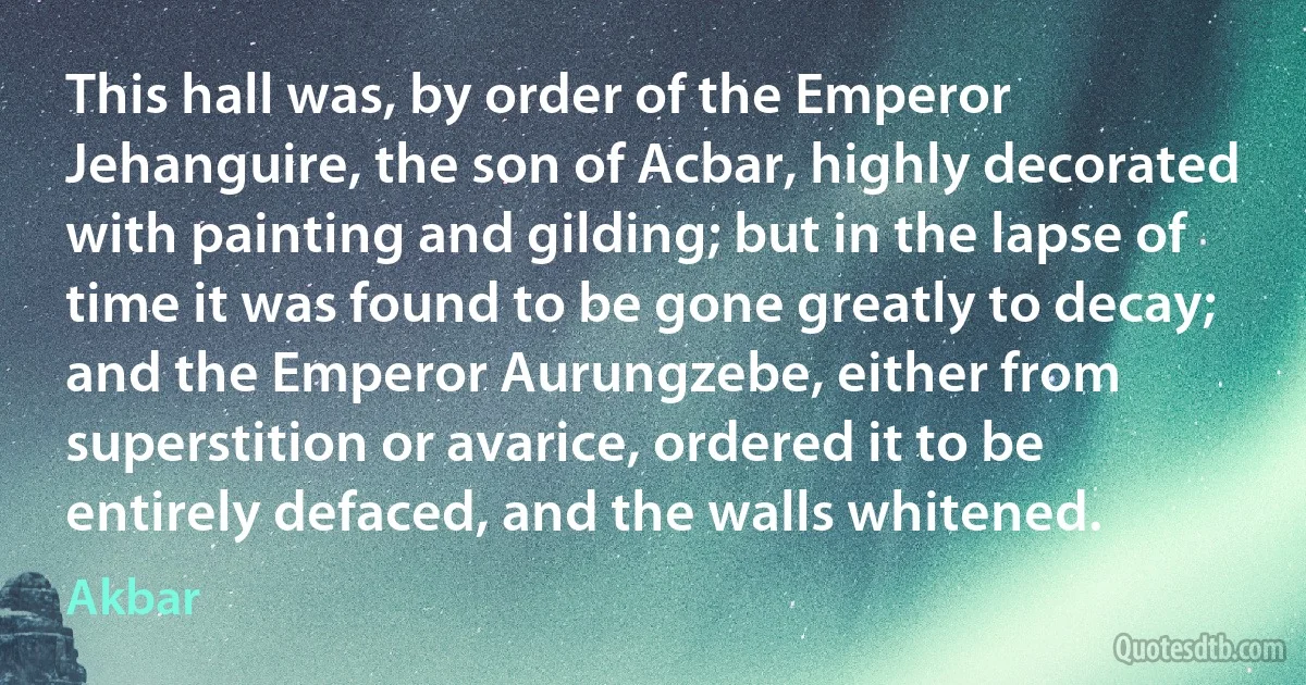 This hall was, by order of the Emperor Jehanguire, the son of Acbar, highly decorated with painting and gilding; but in the lapse of time it was found to be gone greatly to decay; and the Emperor Aurungzebe, either from superstition or avarice, ordered it to be entirely defaced, and the walls whitened. (Akbar)