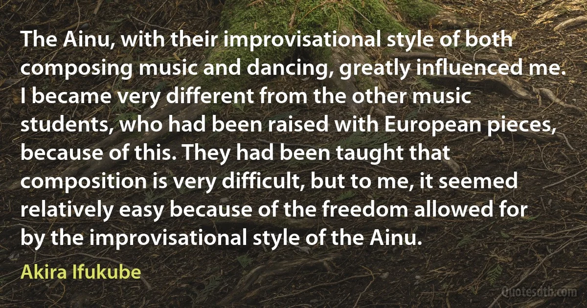 The Ainu, with their improvisational style of both composing music and dancing, greatly influenced me. I became very different from the other music students, who had been raised with European pieces, because of this. They had been taught that composition is very difficult, but to me, it seemed relatively easy because of the freedom allowed for by the improvisational style of the Ainu. (Akira Ifukube)