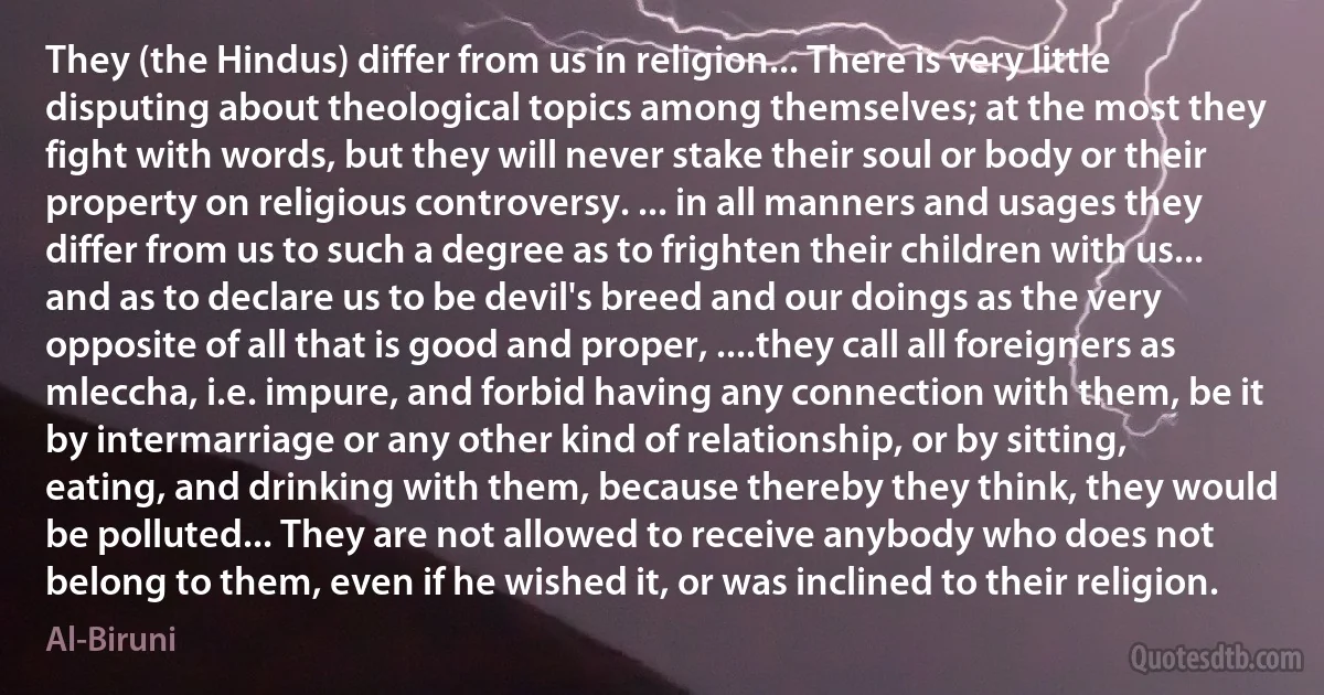 They (the Hindus) differ from us in religion... There is very little disputing about theological topics among themselves; at the most they fight with words, but they will never stake their soul or body or their property on religious controversy. ... in all manners and usages they differ from us to such a degree as to frighten their children with us... and as to declare us to be devil's breed and our doings as the very opposite of all that is good and proper, ....they call all foreigners as mleccha, i.e. impure, and forbid having any connection with them, be it by intermarriage or any other kind of relationship, or by sitting, eating, and drinking with them, because thereby they think, they would be polluted... They are not allowed to receive anybody who does not belong to them, even if he wished it, or was inclined to their religion. (Al-Biruni)