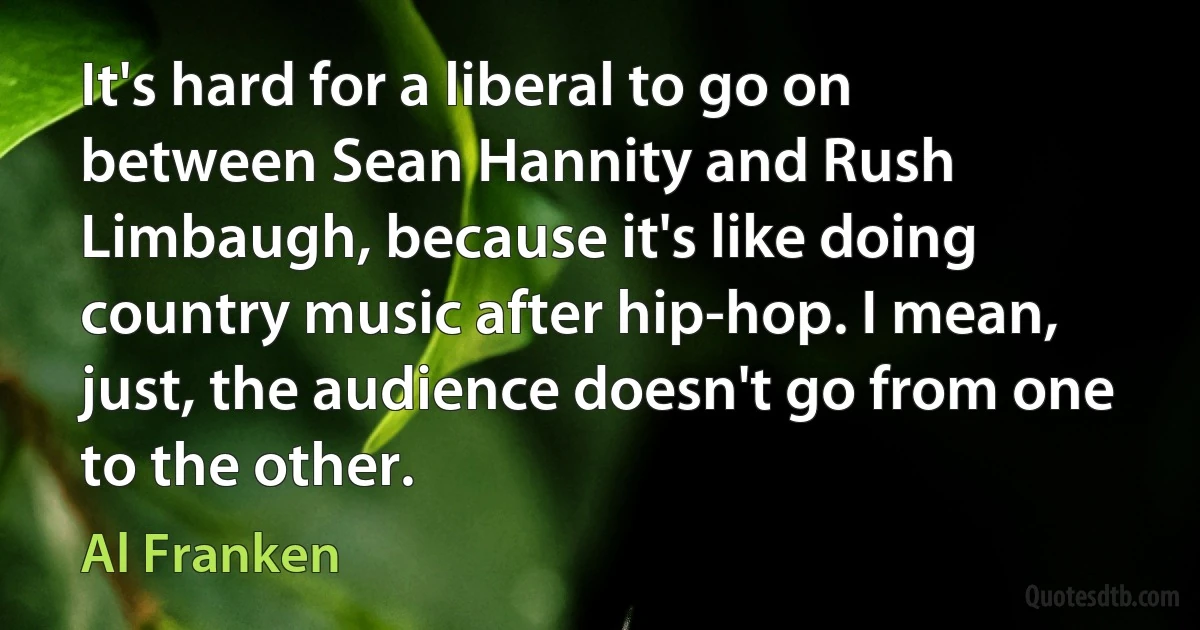 It's hard for a liberal to go on between Sean Hannity and Rush Limbaugh, because it's like doing country music after hip-hop. I mean, just, the audience doesn't go from one to the other. (Al Franken)