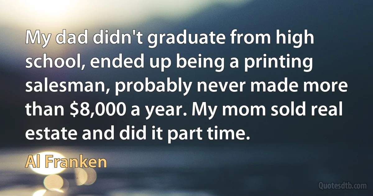 My dad didn't graduate from high school, ended up being a printing salesman, probably never made more than $8,000 a year. My mom sold real estate and did it part time. (Al Franken)