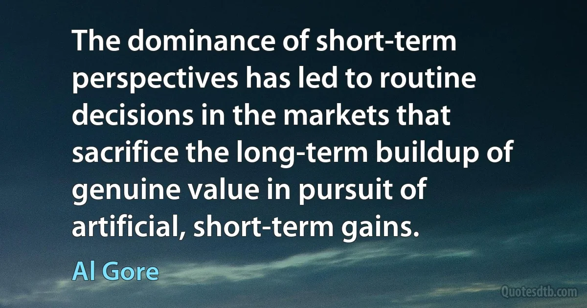 The dominance of short-term perspectives has led to routine decisions in the markets that sacrifice the long-term buildup of genuine value in pursuit of artificial, short-term gains. (Al Gore)