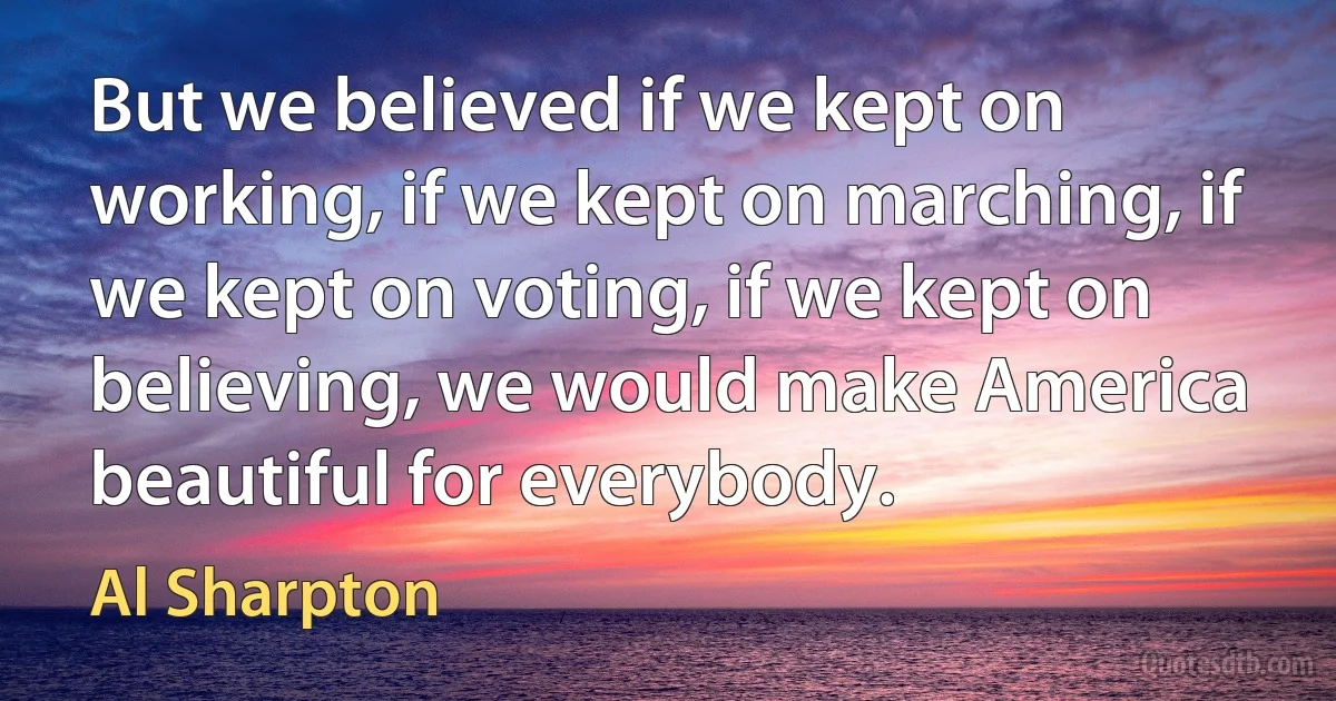 But we believed if we kept on working, if we kept on marching, if we kept on voting, if we kept on believing, we would make America beautiful for everybody. (Al Sharpton)