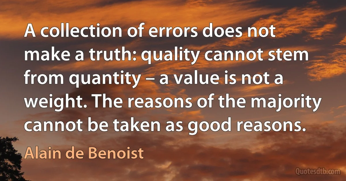 A collection of errors does not make a truth: quality cannot stem from quantity – a value is not a weight. The reasons of the majority cannot be taken as good reasons. (Alain de Benoist)