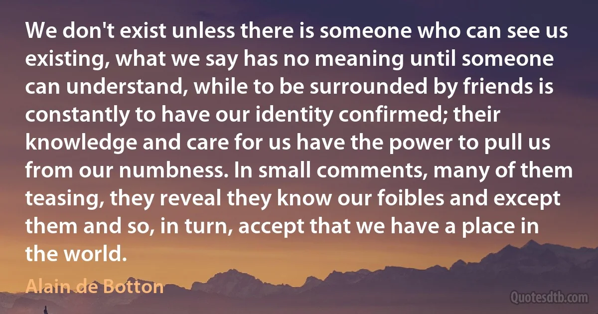 We don't exist unless there is someone who can see us existing, what we say has no meaning until someone can understand, while to be surrounded by friends is constantly to have our identity confirmed; their knowledge and care for us have the power to pull us from our numbness. In small comments, many of them teasing, they reveal they know our foibles and except them and so, in turn, accept that we have a place in the world. (Alain de Botton)