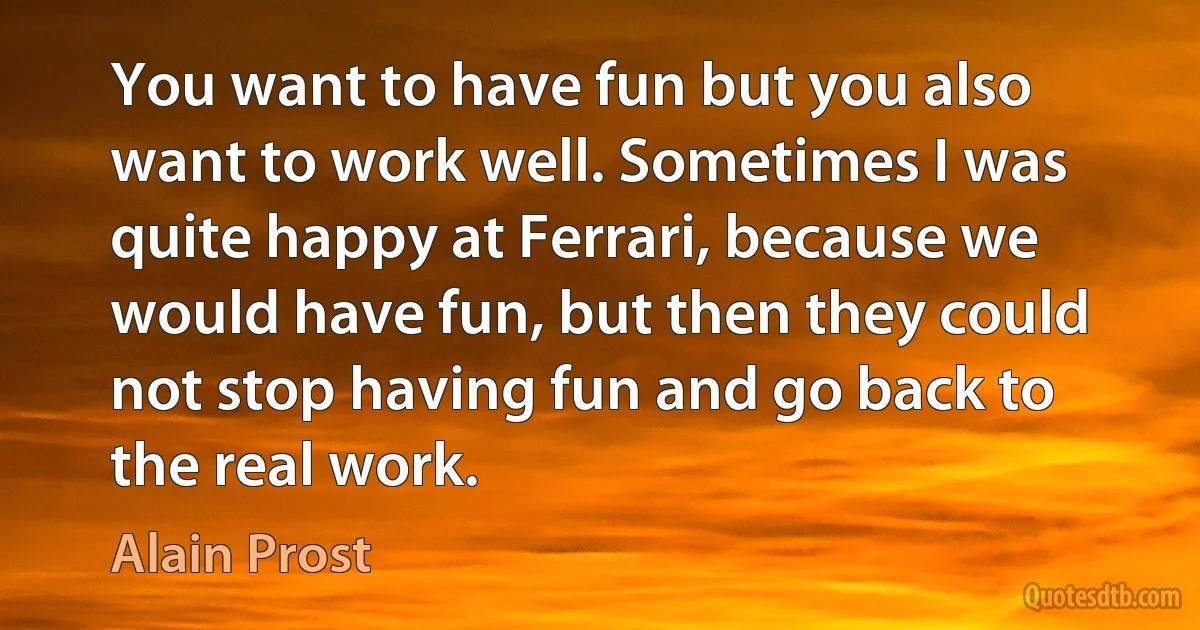 You want to have fun but you also want to work well. Sometimes I was quite happy at Ferrari, because we would have fun, but then they could not stop having fun and go back to the real work. (Alain Prost)