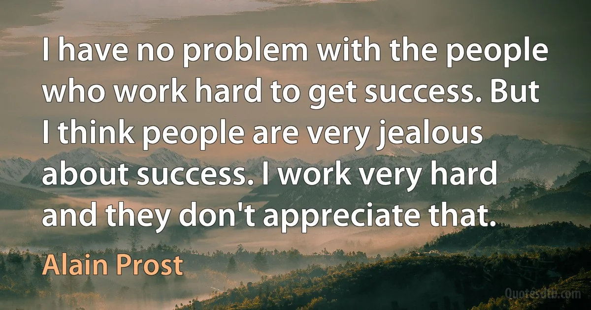 I have no problem with the people who work hard to get success. But I think people are very jealous about success. I work very hard and they don't appreciate that. (Alain Prost)