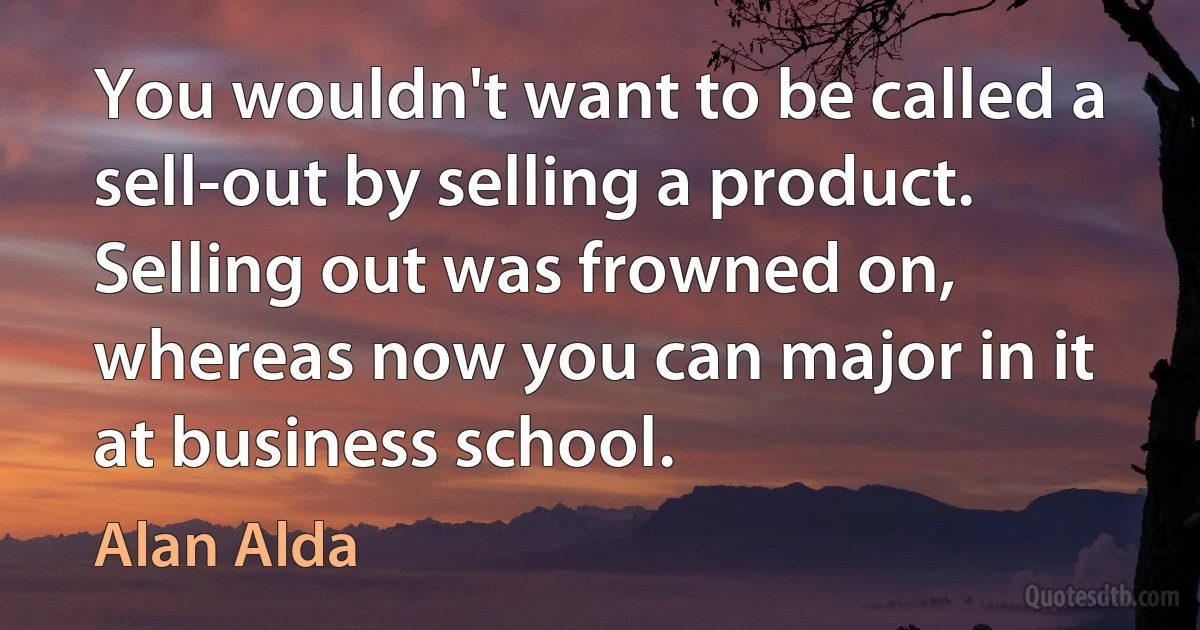 You wouldn't want to be called a sell-out by selling a product. Selling out was frowned on, whereas now you can major in it at business school. (Alan Alda)