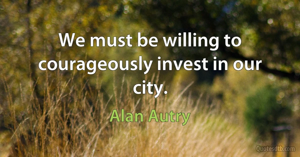 We must be willing to courageously invest in our city. (Alan Autry)