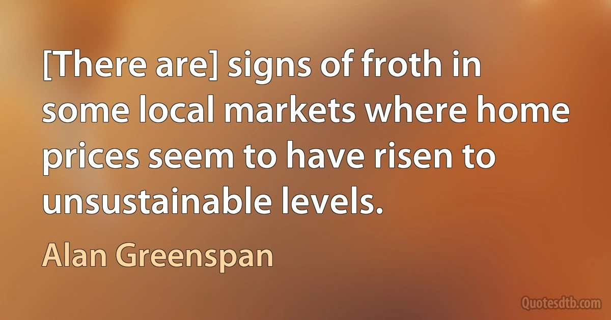 [There are] signs of froth in some local markets where home prices seem to have risen to unsustainable levels. (Alan Greenspan)