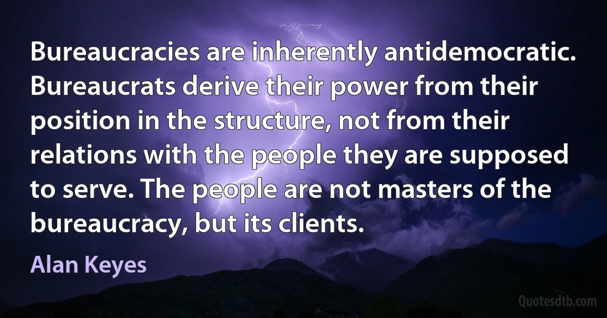 Bureaucracies are inherently antidemocratic. Bureaucrats derive their power from their position in the structure, not from their relations with the people they are supposed to serve. The people are not masters of the bureaucracy, but its clients. (Alan Keyes)