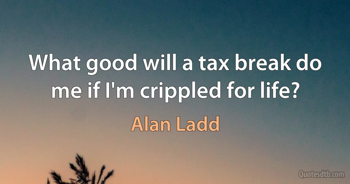 What good will a tax break do me if I'm crippled for life? (Alan Ladd)