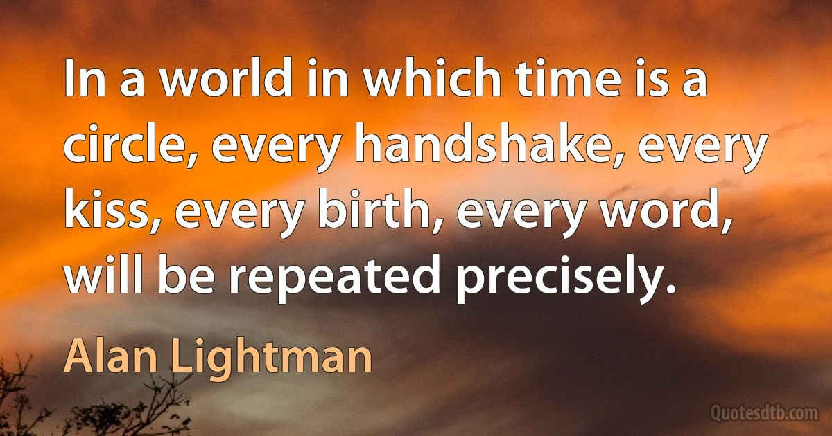 In a world in which time is a circle, every handshake, every kiss, every birth, every word, will be repeated precisely. (Alan Lightman)