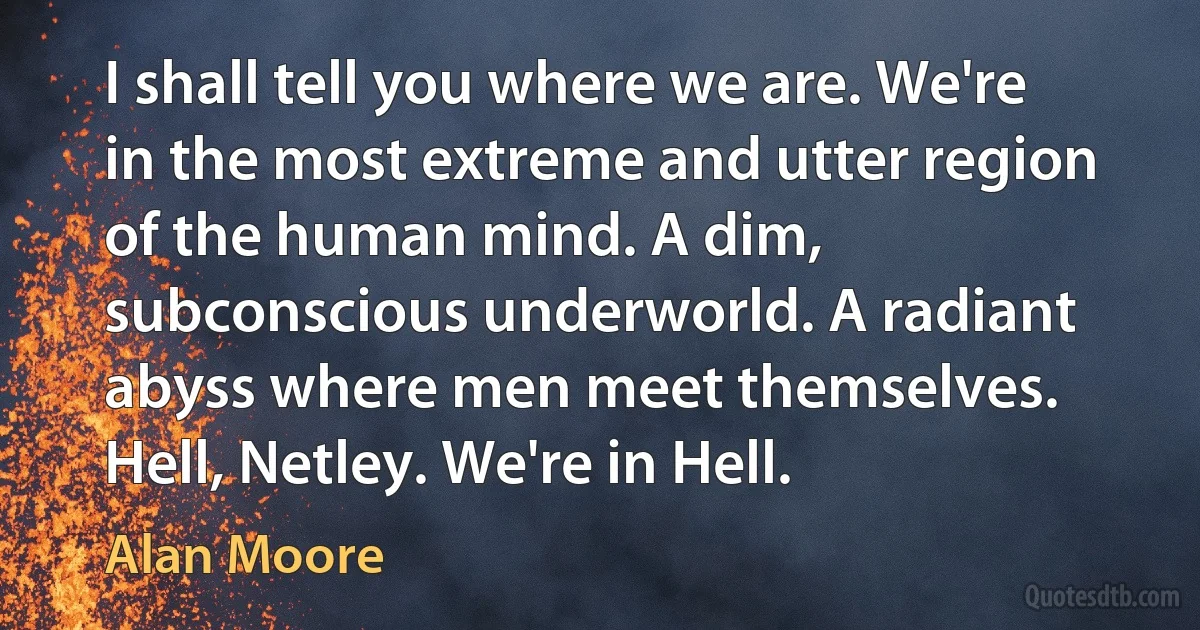 I shall tell you where we are. We're in the most extreme and utter region of the human mind. A dim, subconscious underworld. A radiant abyss where men meet themselves. Hell, Netley. We're in Hell. (Alan Moore)