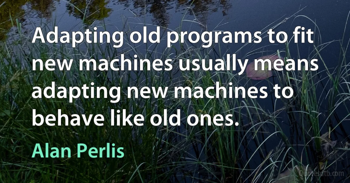 Adapting old programs to fit new machines usually means adapting new machines to behave like old ones. (Alan Perlis)