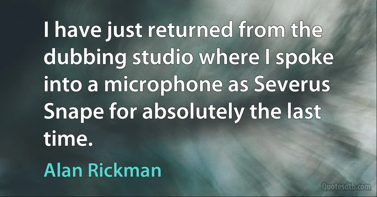 I have just returned from the dubbing studio where I spoke into a microphone as Severus Snape for absolutely the last time. (Alan Rickman)